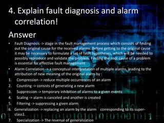 4. Explain fault diagnosis and alarm
correlation!
Answer
• Fault Diagnosis -> stage in the fault management process which consists of finding
out the original cause for the received alarms. Before getting to the original cause
it may be necessary to formulate a set of fault hypotheses, which will be needed to
possibly reproduce and validate the problem. Finding the root cause of a problem
is essential for effective fault management
• Alarm Correlation -> a conceptual interpretation of multiple alarms, leading to the
attribution of new meaning of the original alarm by :
1. Compression -> reduce multiple occurrences of an alarm
2. Counting -> consists of generating a new alarm
3. Suppression -> temporary inhibition of alarms to a given events
4. Scaling -> alarm is canceled and another is created
5. Filtering -> suppressing a given alarm
6. Generalization -> replacing an alarm by the alarm corresponding to its super-
class1.
7. Specialization -> The reversal of generalization
 