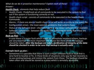 What do we do in proactive maintenance? Explain each of these!
Answer :
Health Check : elements that help reduce fault
• Health Check : Predefined set of commands to be executed in the system to find
out if the system is functioning correctly or not.
• Health check script : consists of commands to be executed in the health Check
Commands.
• Alarms : If there are alarms health check script will write an entity to the result file.
• Configuration errors : the most common problems that systems have.
• Status of the Software level : checked if there is any newer software level available
• Software comparison : between the nodes are compared to verify that those are
exactly the same.
Back up Plan
In case there is a major fault which needs an immediate recovery actions, backups
are very essential The more important the device the more often the backups
should be taken. After the backups are taken, verification of integrity of the data
should be checked in order to be sure that backup is actually valid
Example back up plan :
• Sometimes it is possible that there is such a major software fault or fault that is
very hard to localize or fix. In these kinds of situations only way for fast recovery is
to use existing backups and restore the system from those. The backups should be
taken often and should be stored to a place which is remotely accessible
 