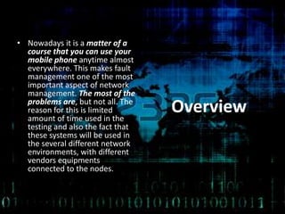 Overview
• Nowadays it is a matter of a
course that you can use your
mobile phone anytime almost
everywhere. This makes fault
management one of the most
important aspect of network
management. The most of the
problems are, but not all. The
reason for this is limited
amount of time used in the
testing and also the fact that
these systems will be used in
the several different network
environments, with different
vendors equipments
connected to the nodes.
 