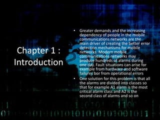 Chapter 1 :
Introduction
• Greater demands and the increasing
dependency of people in the mobile
communications networks are the
main driver of creating the better error
detection mechanisms for mobile
networks. Modern mobile
communications networks may
produce hundreds of alarms during
one day. Fault situations can arise for
example from hardware and software
failures bor from operational errors
• One solution for this problem is that all
the alarms are divided into classes so
that for example A1 alarm is the most
critical alarm class and A2 is the
second class of alarms and so on
 