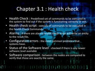 Chapter 3.1 : Health check
• Health Check : Predefined set of commands to be executed in
the system to find out if the system is functioning correctly or not.
• Health check script : consists of commands to be executed in
the health Check Commands.
• Alarms : If there are alarms health check script will write an entity
to the result file.
• Configuration errors : the most common problems that
systems have.
• Status of the Software level : checked if there is any newer
software level available
• Software comparison : between the nodes are compared to
verify that those are exactly the same.
 
