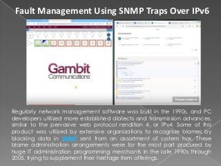 Fault Management Using SNMP Traps Over IPv6
Regularly network management software was built in the 1990s, and PC
developers utilized more established dialects and transmission advances,
similar to the pervasive web protocol rendition 4, or IPv4. Some of this
product was utilized by extensive organizations to recognize blames by
blocking data in SNMP sent from an assortment of system has. These
blame administration arrangements were for the most part procured by
huge IT administration programming merchants in the late 1990s through
2005, trying to supplement their heritage item offerings.
 