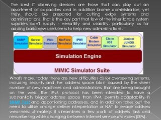 The best IT observing devices are those that can play out an
assortment of capacities and in addition blame administration, yet
they should be prepared for cutting edge systems and
administrations. That is the key part that few of the inheritance system
suppliers can't supply - versatility and usability, particularly as for
adding basic new usefulness to help new administrations.
What's more, today there are new difficulties as for overseeing systems,
including security and the address space blast caused by the sheer
number of new machines and administrations that are being brought
on the web. The IPv6 protocol has been intended to have a
substantially bigger address space than IPv4, permits adaptability in
SNMP Test and apportioning addresses, and in addition takes out the
need to utilize arrange deliver interpretation or NAT to evade address
weariness; ultimately, it streamlines a few parts of address task and
renumbering while changing between Internet service providers (ISPs).
 
