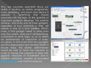 Why are countless essential? Since our
reality is winding up plainly progressively
more perplexing, and each new device it
appears is something that should
associate with the web. As the quantity of
organized gadgets develops, the systems
develop, and every one of these gadgets,
regardless of how extensive or little, will
require a one of a kind address. What's
more, if that gadget needs to send data
over the system, odds are it will likewise be
customized to send traps, so as to alarm
an administrator of instructive or basic
occasions. In the event that new gadgets
are IPv6 empowered and sending SNMPv3
secure traps, the blame administrator
would be wise to have the capacity to
scale to having the capacity to deal with
gigantic measures of movement and in
addition extensive volumes of encoded
SNMP Tool Test over the IPv6 protocol.
 
