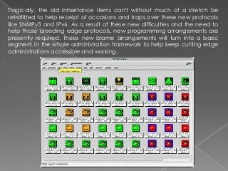 Tragically, the old inheritance items can't without much of a stretch be
retrofitted to help receipt of occasions and traps over these new protocols
like SNMPv3 and IPv6. As a result of these new difficulties and the need to
help those bleeding edge protocols, new programming arrangements are
presently required. These new blame arrangements will turn into a basic
segment in the whole administration framework to help keep cutting edge
administrations accessible and working.
 