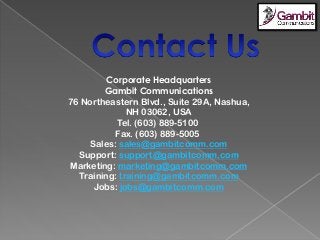 Corporate Headquarters
Gambit Communications
76 Northeastern Blvd., Suite 29A, Nashua,
NH 03062, USA
Tel. (603) 889-5100
Fax. (603) 889-5005
Sales: sales@gambitcomm.com
Support: support@gambitcomm.com
Marketing: marketing@gambitcomm.com
Training: training@gambitcomm.com
Jobs: jobs@gambitcomm.com
 