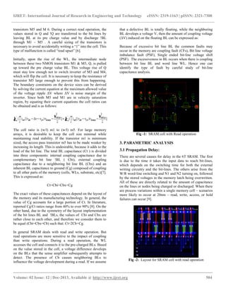IJRET: International Journal of Research in Engineering and Technology eISSN: 2319-1163 | pISSN: 2321-7308
__________________________________________________________________________________________
Volume: 02 Issue: 12 | Dec-2013, Available @ http://www.ijret.org 504
transistors M5 and M 6. During a correct read operation, the
values stored in Q and !Q are transferred to the bit lines by
leaving BL at its pre charge value and by discharge !BL
through M1 – M5 . A careful sizing of the transistors is
necessary to avoid accidentally writing a “1” into the cell. This
type of malfunction is called “read upset” [6].
Initially, upon the rise of the WL, the intermediate node
between these two NMOS transistors M1 & M5, Q, is pulled
up toward the pre charge value BL. This voltage rise of Q
must stay low enough not to switch inverter of M3 and M4,
which will flip the cell. It is necessary to keep the resistance of
transistor M5 large enough to prevent this from happening.
The boundary constraints on the device sizes can be derived
by solving the current equation at the maximum allowed value
of the voltage ripple ΔV where ΔV is noise margin of the
inverter. Since both M5 and M1 are in velocity saturation
region, by equating their current equations the cell ratios can
be obtained and is as follows:
The cell ratio is (w/l) m1 to (w/l) m5. For large memory
arrays, it is desirable to keep the cell size minimal while
maintaining read stability. If the transistor m1 is minimum
sized, the access pass transistor m5 has to be made weaker by
increasing its length. This is undesirable, because it adds to the
load of the bit line. The total BL capacitance (Ct ) is divided
into three components: internal coupling capacitance due to
complementary bit line !BL ( Cbi), external coupling
capacitance due to a neighboring bit line BL (Cbx) and an
inherent BL capacitance to ground (Cg) composed of coupling
to all other parts of the memory (cells, WLs, substrate, etc)[7].
This is expressed as:
Ct=Cbi+Cbx+Cg
The exact values of these capacitances depend on the layout of
the memory and its manufacturing technology. In general, the
value of Cg accounts for a large portion of Ct. In literature,
reported Cg/Ct ratios range from 40% to over 90% [8]. On the
other hand, due to the symmetry of the layout implementation
of the bit lines BL and !BLs, the values of Cbi and Cbx are
rather close to each other, and therefore we consider them to
be equal (Cbi=Cbx=Cb) such that: Ct≈2Cb+Cg.
In general SRAM deals with read and write operation. But
read operations are more sensitive to the impact of coupling
than write operations. During a read operation, the WL
accesses the cell and connects it to the pre-charged BLs. Based
on the value stored in the cell, a voltage difference develops
on the BLs that the sense amplifier subsequently attempts to
detect. The presence of Cb causes neighboring BLs to
influence the voltage development during a read. If we assume
that a defective BL is totally floating, while the neighboring
BL develops a voltage V, then the amount of coupling voltage
(∆V) induced on the floating BL can be expressed as:
Because of excessive bit line BL the common faults may
occur in the memory are coupling fault (CFs), Bit line voltage
imbalance fault (PSF), Single ended bit-line voltage shift
(PSF). The excessiveness in BL occurs when there is coupling
between bit line BL and word line WL. Hence one can
identify the type of fault by careful study of bit-line
capacitance analysis.
Fig -1: SRAM cell with Read operation
3. PARAMETRIC ANALYSIS
3.1 Propagation Delay:
There are several causes for delay in the 6T SRAM. The first
is due to the time it takes the input data to reach bit-lines,
which depends on the switching time for both the external
writing circuitry and the bit-lines. The others arise from the
W/R word-line switching and N1 and N2 turning on, followed
by the stored voltages in the memory latch being overwritten.
All of these are directly related to the amount of capacitance
on the lines or nodes being charged or discharged. When there
are process variations within a single memory cell – scenarios
more likely to occur at 20nm – read, write, access, or hold
failures can occur [9].
Fig -2: Layout for SRAM cell with read operation
 