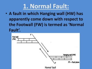 1. Normal Fault:
• A fault in which Hanging wall (HW) has
apparently come down with respect to
the Footwall (FW) is termed as ‘Normal
Fault’.
 