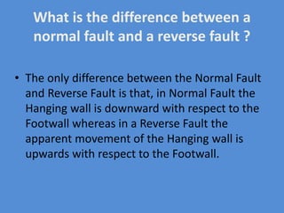 What is the difference between a
normal fault and a reverse fault ?
• The only difference between the Normal Fault
and Reverse Fault is that, in Normal Fault the
Hanging wall is downward with respect to the
Footwall whereas in a Reverse Fault the
apparent movement of the Hanging wall is
upwards with respect to the Footwall.
 