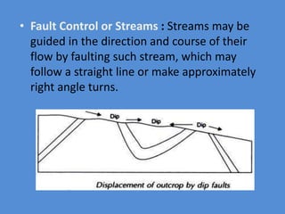 • Fault Control or Streams : Streams may be
guided in the direction and course of their
flow by faulting such stream, which may
follow a straight line or make approximately
right angle turns.
 
