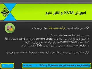 /16 ‫از‬ ‫استفاده‬ ‫با‬ ‫ها‬ ‫فایل‬ ‫الگ‬ ‫مبنای‬ ‫بر‬ ‫خطا‬ ‫از‬ ‫پیشگیری‬RI‫و‬SVMs-‫بهار‬1394
‫آموزش‬SVM‫نتایج‬ ‫آنالیز‬ ‫و‬
‫هاربرری‬ ‫برنامه‬ ‫هر‬ ‫رر‬‫مانیتررینگ‬ ‫فرآیند‬‫رارر‬ ‫مرحله‬ ‫چهار‬:
1-‫رارن‬ ‫نسبت‬index vector‫عملگرها‬ ‫به‬ ‫ها‬
2-‫هررن‬ ‫پیدا‬ ‫و‬ ‫ها‬ ‫ترالی‬ ‫هل‬ ‫هررن‬ ‫اسکن‬context vector‫هر‬ ‫برای‬ ‫ها‬word‫از‬ ‫استفاره‬ ‫با‬RI.
3-‫از‬ ‫استفاره‬context vector‫عملگرها‬ ‫ترالی‬ ‫ی‬ ‫نماینده‬ ‫ترلید‬ ‫برای‬ ‫ها‬.
4-vector‫آمرزش‬ ‫جهت‬ ‫ها‬ ‫ترالی‬ ‫از‬ ‫نمایندگی‬ ‫به‬ ‫ها‬SVM‫شرند‬ ‫می‬ ‫استفاره‬.
‫م‬ ‫بندی‬ ‫رسته‬ ‫شده‬ ‫راره‬ ‫ترضیح‬ ‫مدل‬ ‫به‬ ‫ترجه‬ ‫با‬ ‫اجرا‬ ‫حال‬ ‫رر‬ ‫سیستم‬ ‫فعلی‬ ‫های‬ ‫عملگر‬ ‫ترالی‬‫شرر‬ ‫ی‬.
13
 