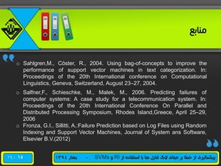 /16 ‫از‬ ‫استفاده‬ ‫با‬ ‫ها‬ ‫فایل‬ ‫الگ‬ ‫مبنای‬ ‫بر‬ ‫خطا‬ ‫از‬ ‫پیشگیری‬RI‫و‬SVMs-‫بهار‬1394
‫منابع‬
o Sahlgren,M., Cöster, R., 2004. Using bag-of-concepts to improve the
performance of support vector machines in text categorization. In:
Proceedings of the 20th International conference on Computational
Linguistics, Geneva, Switzerland, August 23–27, 2004.
o Salfner,F., Schieschke, M., Malek, M., 2006. Predicting failures of
computer systems: A case study for a telecommunication system. In:
Proceedings of the 20th International Conference On Parallel and
Distributed Processing Symposium, Rhodes Island,Greece, April 25–29,
2006
o Fronza, G.I., Sillitti, A.:Failure Prediction based on Log Files using Random
Indexing and Support Vector Machines, Journal of System ans Software,
Elsevier B.V.(2012)
15
 