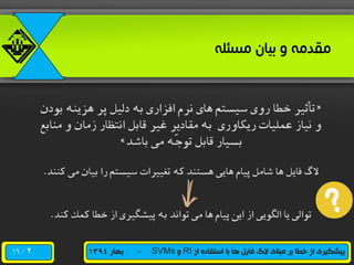 /16 ‫از‬ ‫استفاده‬ ‫با‬ ‫ها‬ ‫فایل‬ ‫الگ‬ ‫مبنای‬ ‫بر‬ ‫خطا‬ ‫از‬ ‫پیشگیری‬RI‫و‬SVMs-‫بهار‬1394
‫مسئله‬ ‫بیان‬ ‫و‬ ‫مقدمه‬
«‫بودن‬ ‫هزینه‬ ‫پر‬ ‫دلیل‬ ‫به‬ ‫افزاری‬ ‫نرم‬ ‫های‬ ‫سیستم‬ ‫روی‬ ‫خطا‬ ‫تأثیر‬
‫مناب‬ ‫و‬ ‫زمان‬ ‫انتظار‬ ‫قابل‬ ‫غیر‬ ‫مقادیر‬ ‫به‬ ‫ریکاوری‬ ‫عملیات‬ ‫نیاز‬ ‫و‬‫ع‬
‫باشد‬ ‫می‬ ‫ّه‬‫ج‬‫تو‬ ‫قابل‬ ‫بسیار‬»
‫کنند‬ ‫می‬ ‫بیان‬ ‫را‬ ‫سیستم‬ ‫تغییرات‬ ‫که‬ ‫هستند‬ ‫هایی‬ ‫پیام‬ ‫شامل‬ ‫ها‬ ‫فایل‬ ‫الگ‬.
‫کند‬ ‫کمک‬ ‫خطا‬ ‫از‬ ‫پیشگیری‬ ‫به‬ ‫تواند‬ ‫می‬ ‫ها‬ ‫پیام‬ ‫این‬ ‫از‬ ‫الگویی‬ ‫یا‬ ‫توالی‬.
2
 