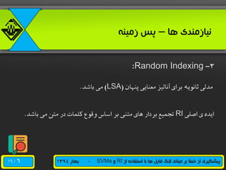 /16 ‫از‬ ‫استفاده‬ ‫با‬ ‫ها‬ ‫فایل‬ ‫الگ‬ ‫مبنای‬ ‫بر‬ ‫خطا‬ ‫از‬ ‫پیشگیری‬RI‫و‬SVMs-‫بهار‬1394
‫ها‬ ‫نیازمندی‬–‫زمینه‬ ‫پس‬
2-Random Indexing:
‫پنهان‬ ‫معنایی‬ ‫آنالیز‬ ‫برای‬ ‫ثانویه‬ ‫مدلی‬(LSA)‫باشد‬ ‫می‬.
‫اصلی‬ ‫ی‬ ‫ایده‬RI‫باشد‬ ‫می‬ ‫متن‬ ‫در‬ ‫کلمات‬ ‫وقوع‬ ‫اساس‬ ‫بر‬ ‫متنی‬ ‫های‬ ‫بردار‬ ‫تجمیع‬.
6
 