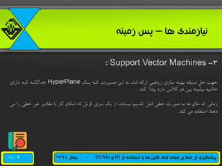 /16 ‫از‬ ‫استفاده‬ ‫با‬ ‫ها‬ ‫فایل‬ ‫الگ‬ ‫مبنای‬ ‫بر‬ ‫خطا‬ ‫از‬ ‫پیشگیری‬RI‫و‬SVMs-‫بهار‬1394
‫ها‬ ‫نیازمندی‬–‫زمینه‬ ‫پس‬
3-Support Vector Machines:
‫یو‬ ‫هوه‬ ‫صورر‬ ‫این‬ ‫به‬ ،‫شد‬ ‫ارائه‬ ‫ریاضی‬ ‫سازی‬ ‫بهینه‬ ‫مسئله‬ ‫حل‬ ‫جهت‬HyperPlane‫رارای‬ ‫هوه‬ ‫جداگانوه‬
‫هند‬ ‫پیدا‬ ‫رارر‬ ‫هالس‬ ‫رو‬ ‫بین‬ ‫بیشینه‬ ‫حاشیه‬.
‫غ‬ ‫مقاریر‬ ‫با‬ ‫هار‬ ‫امکان‬ ‫هه‬ ‫هرنل‬ ‫سری‬ ‫ی‬ ‫از‬ ،‫نیستند‬ ‫تقسیم‬ ‫قابل‬ ‫خطی‬ ‫صرر‬ ‫به‬ ‫ها‬ ‫مثال‬ ‫هه‬ ‫زمانی‬‫می‬ ‫را‬ ‫خطی‬ ‫یر‬
‫هند‬ ‫می‬ ‫استفاره‬ ‫رهند‬.
7
 
