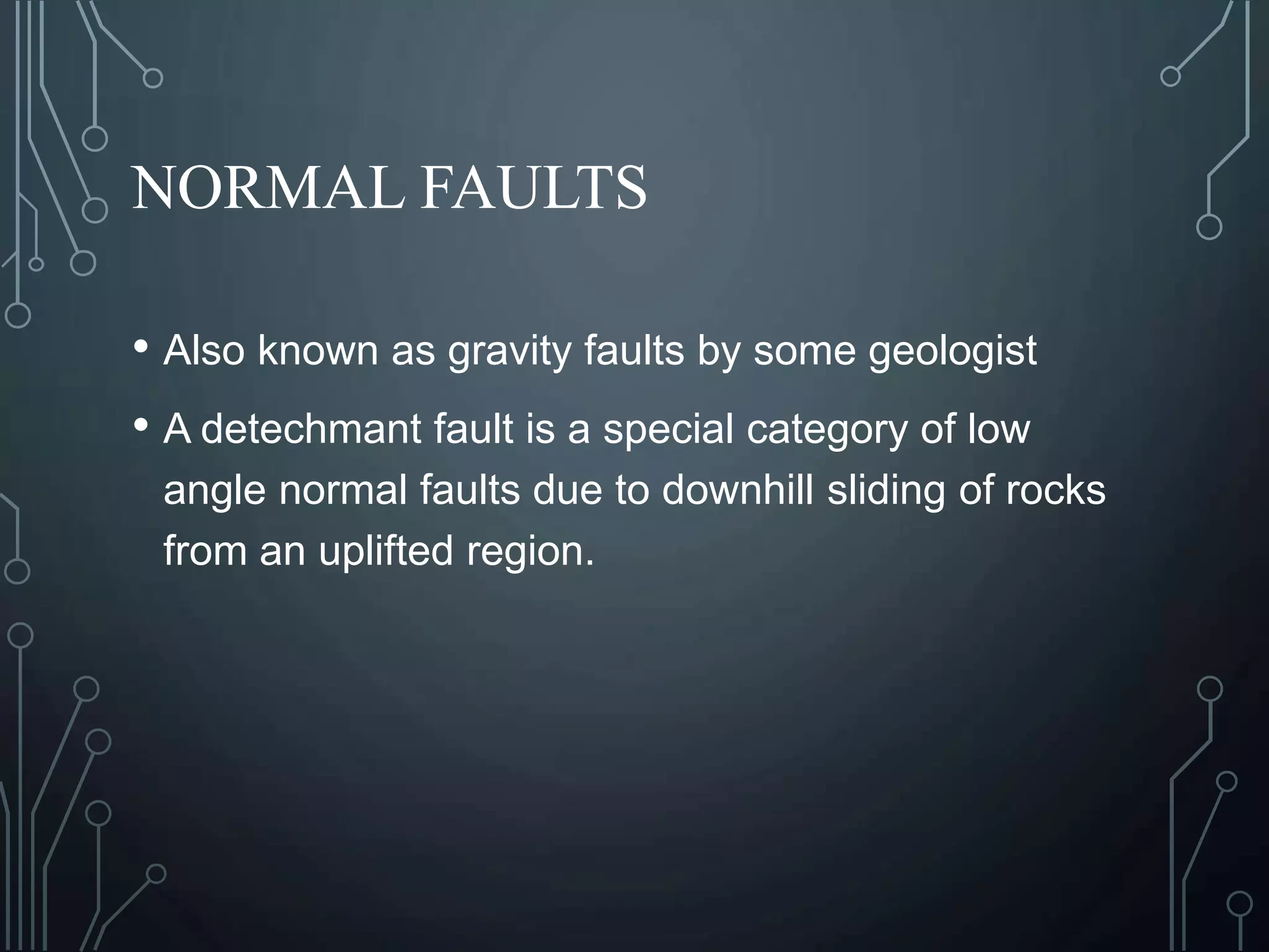 NORMAL FAULTS
• Also known as gravity faults by some geologist
• A detechmant fault is a special category of low
angle normal faults due to downhill sliding of rocks
from an uplifted region.
 