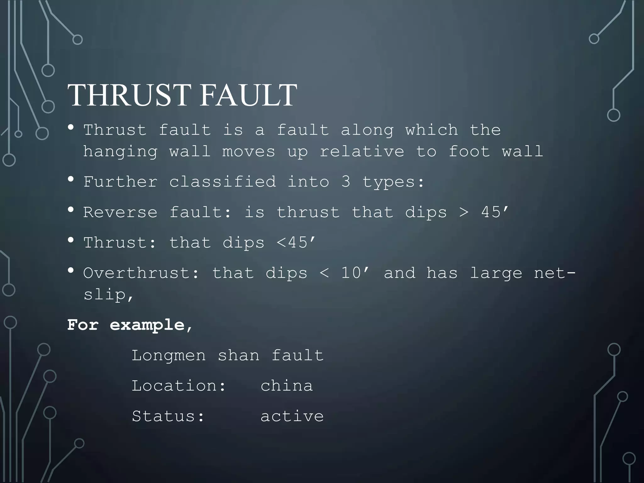 THRUST FAULT
• Thrust fault is a fault along which the
hanging wall moves up relative to foot wall
• Further classified into 3 types:
• Reverse fault: is thrust that dips > 45’
• Thrust: that dips <45’
• Overthrust: that dips < 10’ and has large net-
slip,
For example,
Longmen shan fault
Location: china
Status: active
 