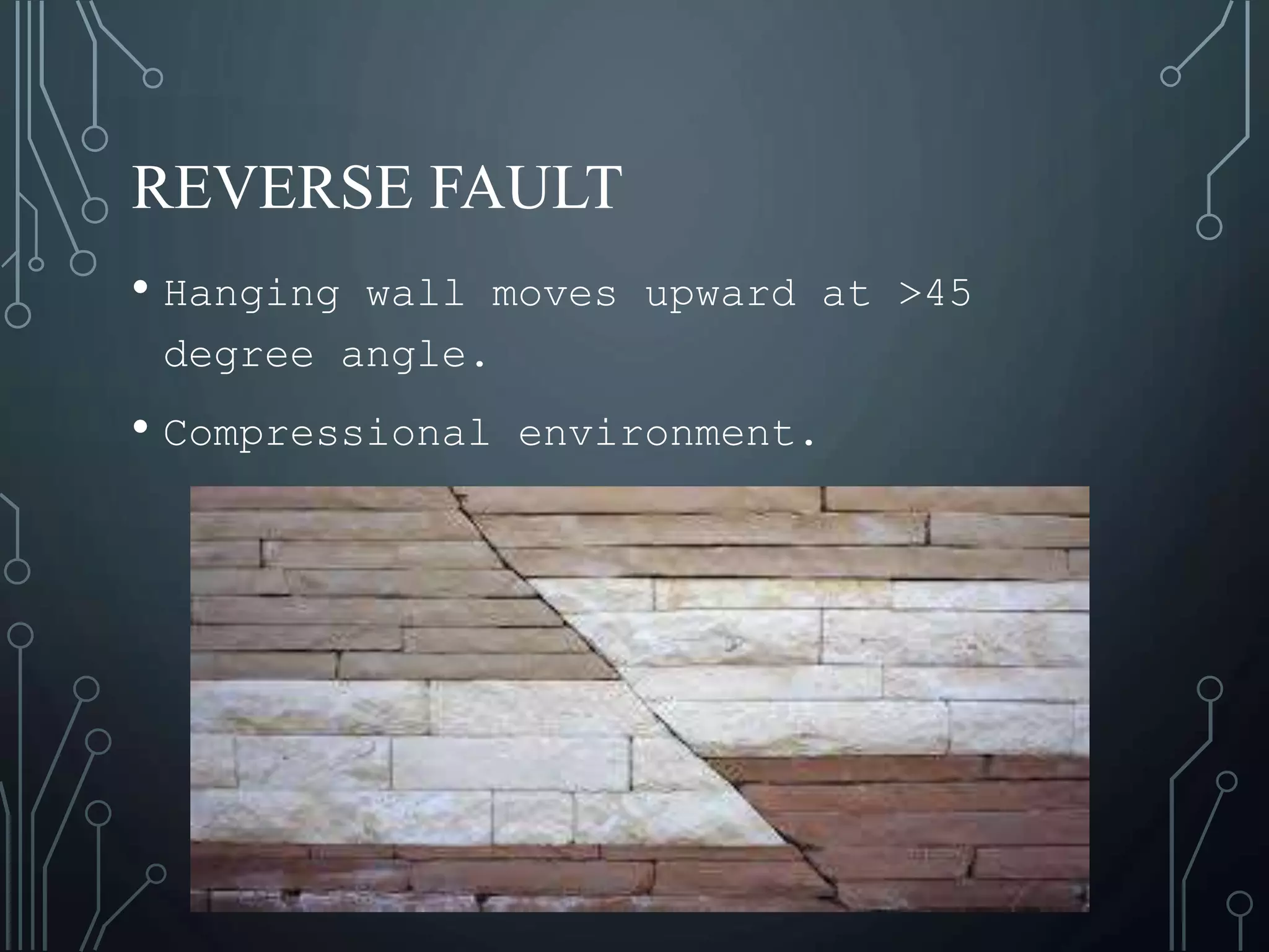 REVERSE FAULT
• Hanging wall moves upward at >45
degree angle.
• Compressional environment.
 