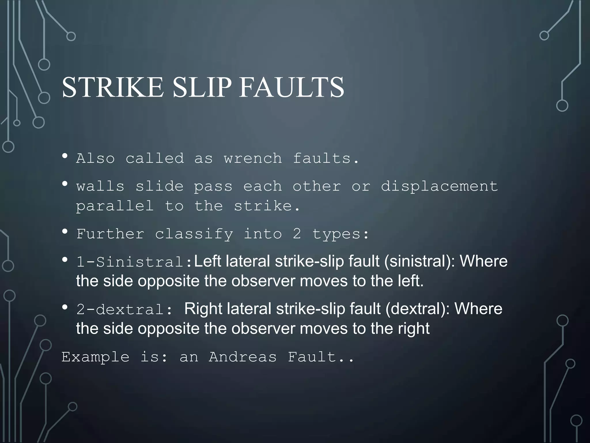 STRIKE SLIP FAULTS
• Also called as wrench faults.
• walls slide pass each other or displacement
parallel to the strike.
• Further classify into 2 types:
• 1-Sinistral:Left lateral strike-slip fault (sinistral): Where
the side opposite the observer moves to the left.
• 2-dextral: Right lateral strike-slip fault (dextral): Where
the side opposite the observer moves to the right
Example is: an Andreas Fault..
 