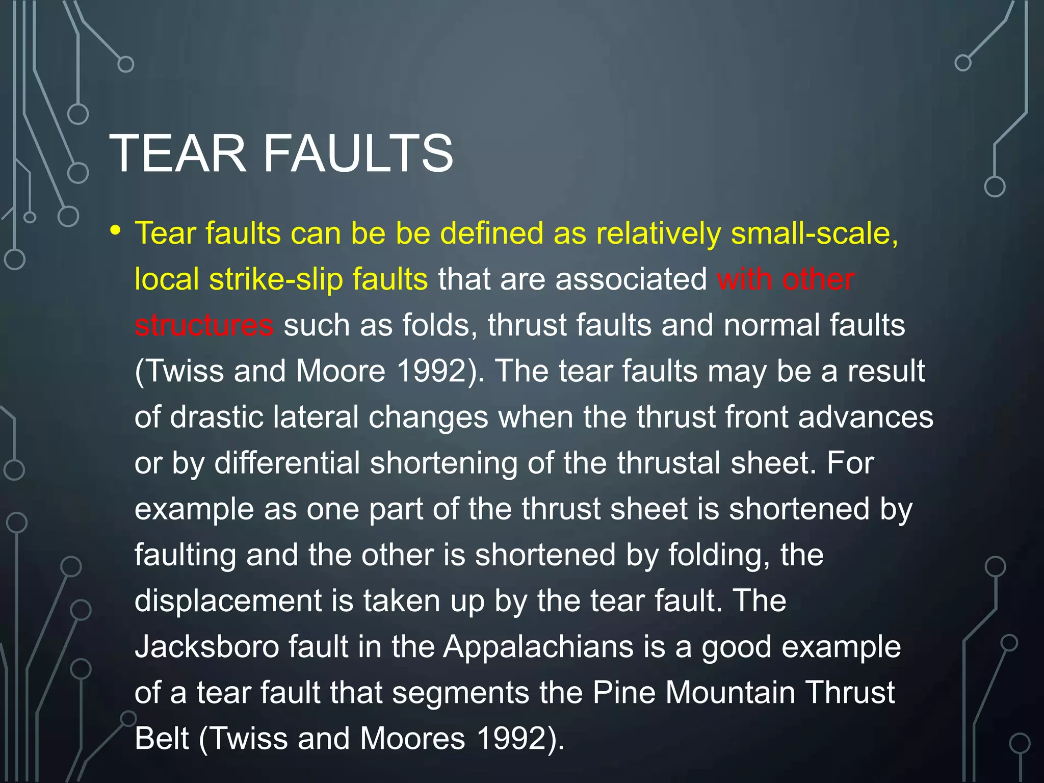 TEAR FAULTS
• Tear faults can be be defined as relatively small-scale,
local strike-slip faults that are associated with other
structures such as folds, thrust faults and normal faults
(Twiss and Moore 1992). The tear faults may be a result
of drastic lateral changes when the thrust front advances
or by differential shortening of the thrustal sheet. For
example as one part of the thrust sheet is shortened by
faulting and the other is shortened by folding, the
displacement is taken up by the tear fault. The
Jacksboro fault in the Appalachians is a good example
of a tear fault that segments the Pine Mountain Thrust
Belt (Twiss and Moores 1992).
 