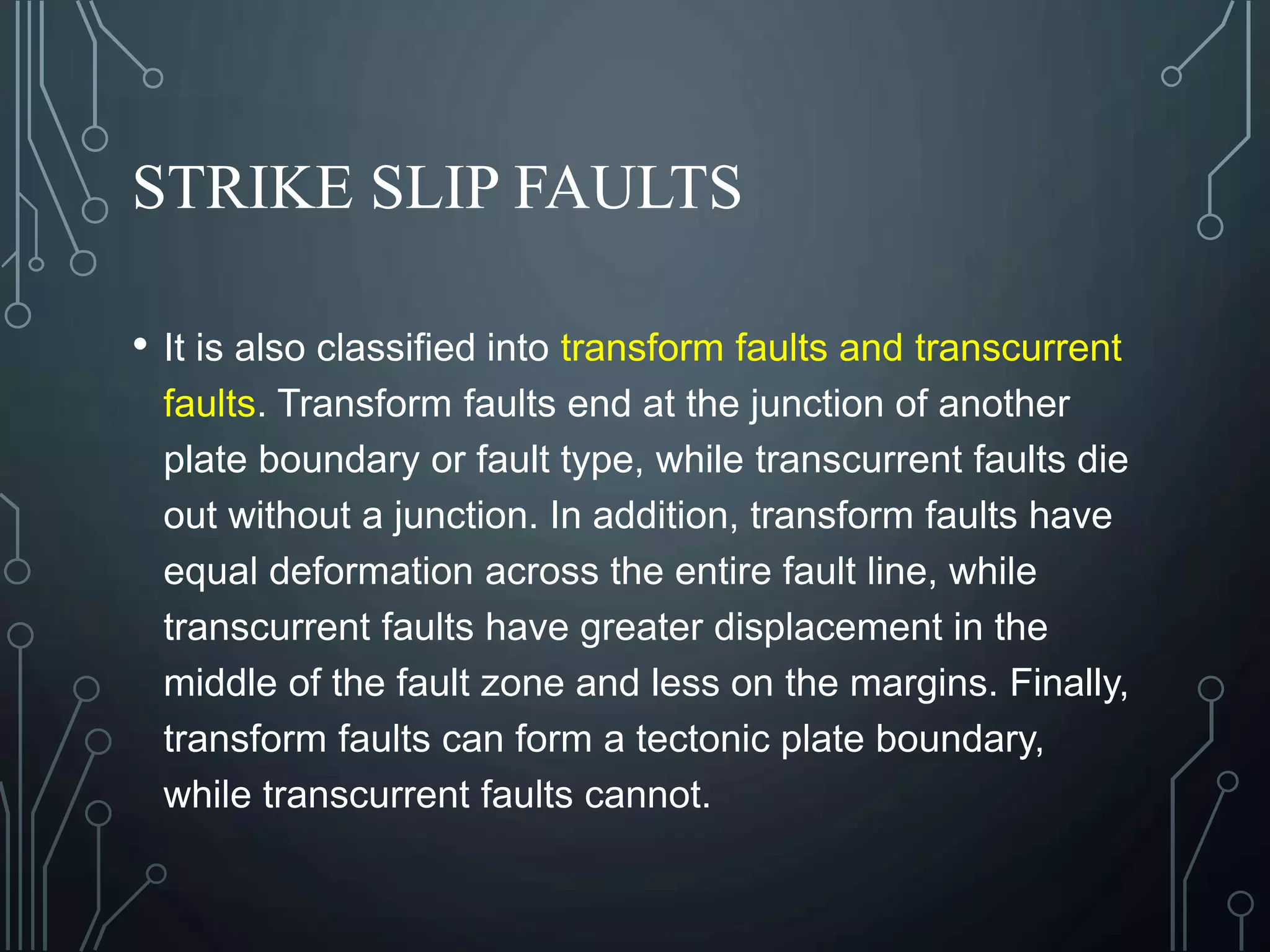 STRIKE SLIP FAULTS
• It is also classified into transform faults and transcurrent
faults. Transform faults end at the junction of another
plate boundary or fault type, while transcurrent faults die
out without a junction. In addition, transform faults have
equal deformation across the entire fault line, while
transcurrent faults have greater displacement in the
middle of the fault zone and less on the margins. Finally,
transform faults can form a tectonic plate boundary,
while transcurrent faults cannot.
 