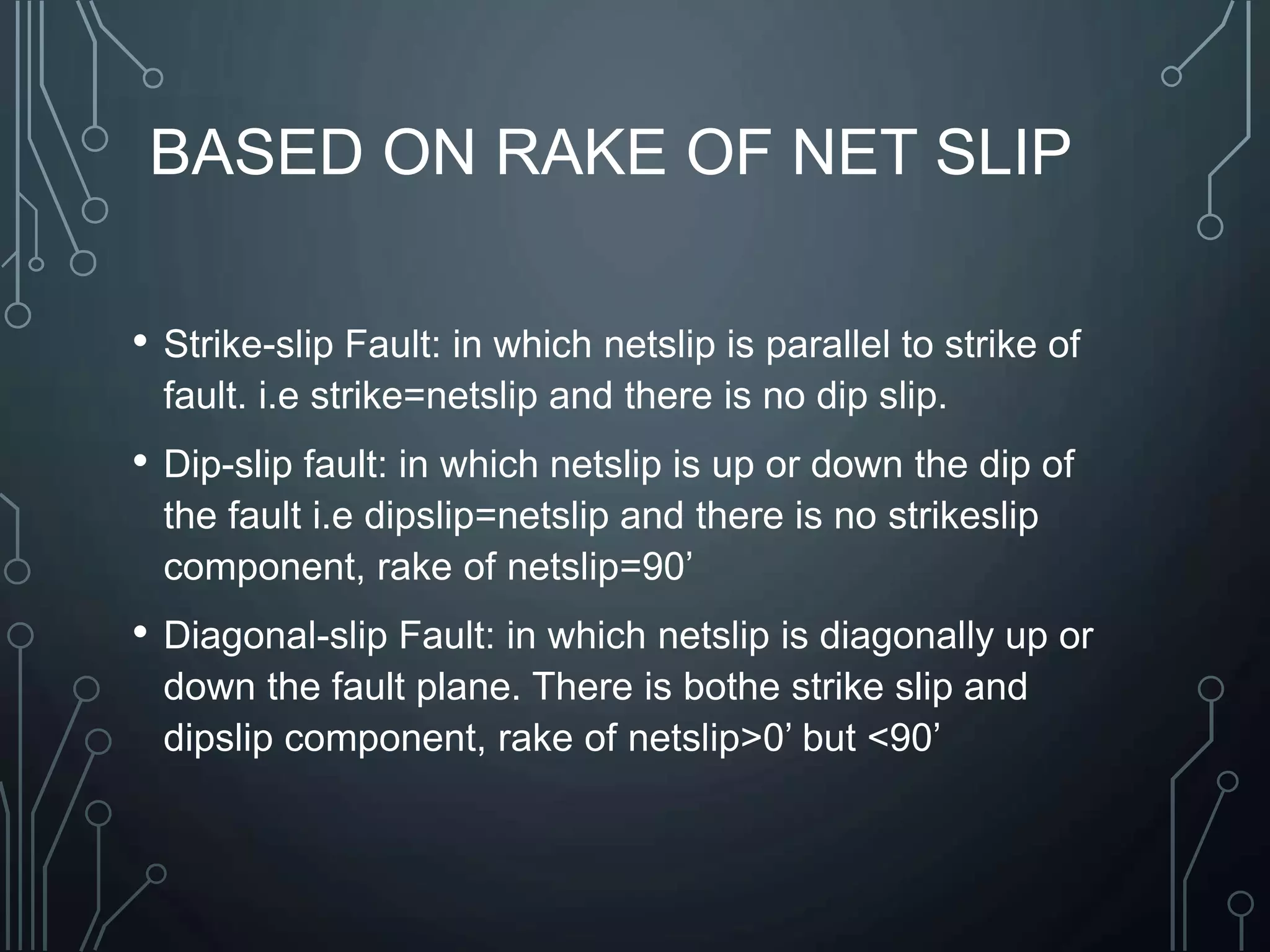 BASED ON RAKE OF NET SLIP
• Strike-slip Fault: in which netslip is parallel to strike of
fault. i.e strike=netslip and there is no dip slip.
• Dip-slip fault: in which netslip is up or down the dip of
the fault i.e dipslip=netslip and there is no strikeslip
component, rake of netslip=90’
• Diagonal-slip Fault: in which netslip is diagonally up or
down the fault plane. There is bothe strike slip and
dipslip component, rake of netslip>0’ but <90’
 