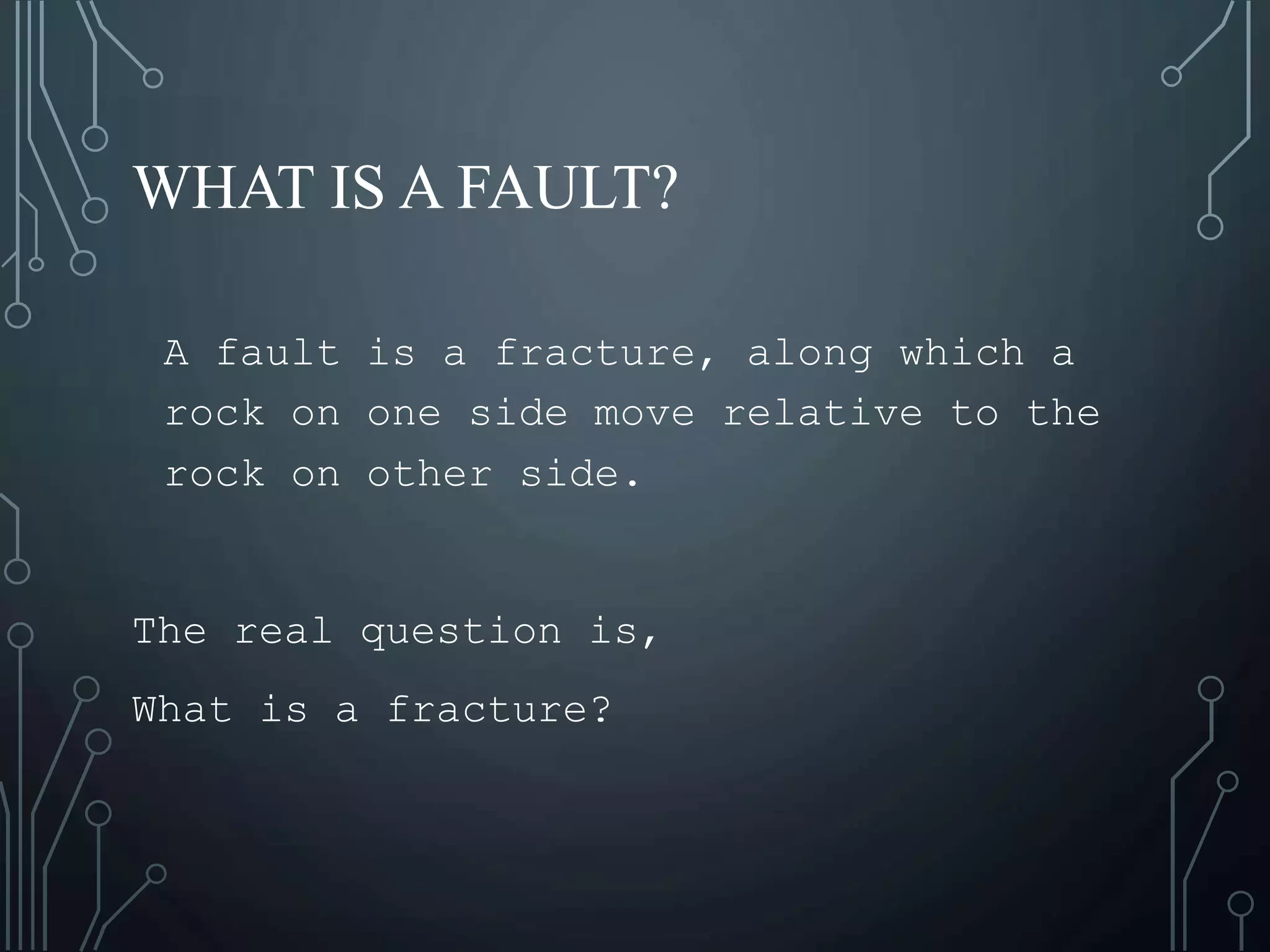 WHAT IS A FAULT?
A fault is a fracture, along which a
rock on one side move relative to the
rock on other side.
The real question is,
What is a fracture?
 