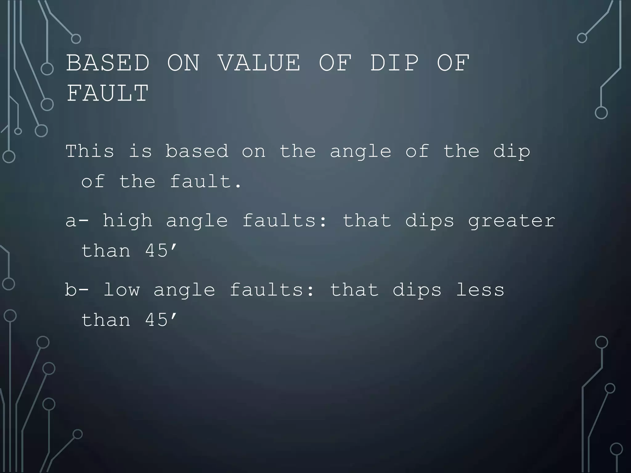 BASED ON VALUE OF DIP OF
FAULT
This is based on the angle of the dip
of the fault.
a- high angle faults: that dips greater
than 45’
b- low angle faults: that dips less
than 45’
 