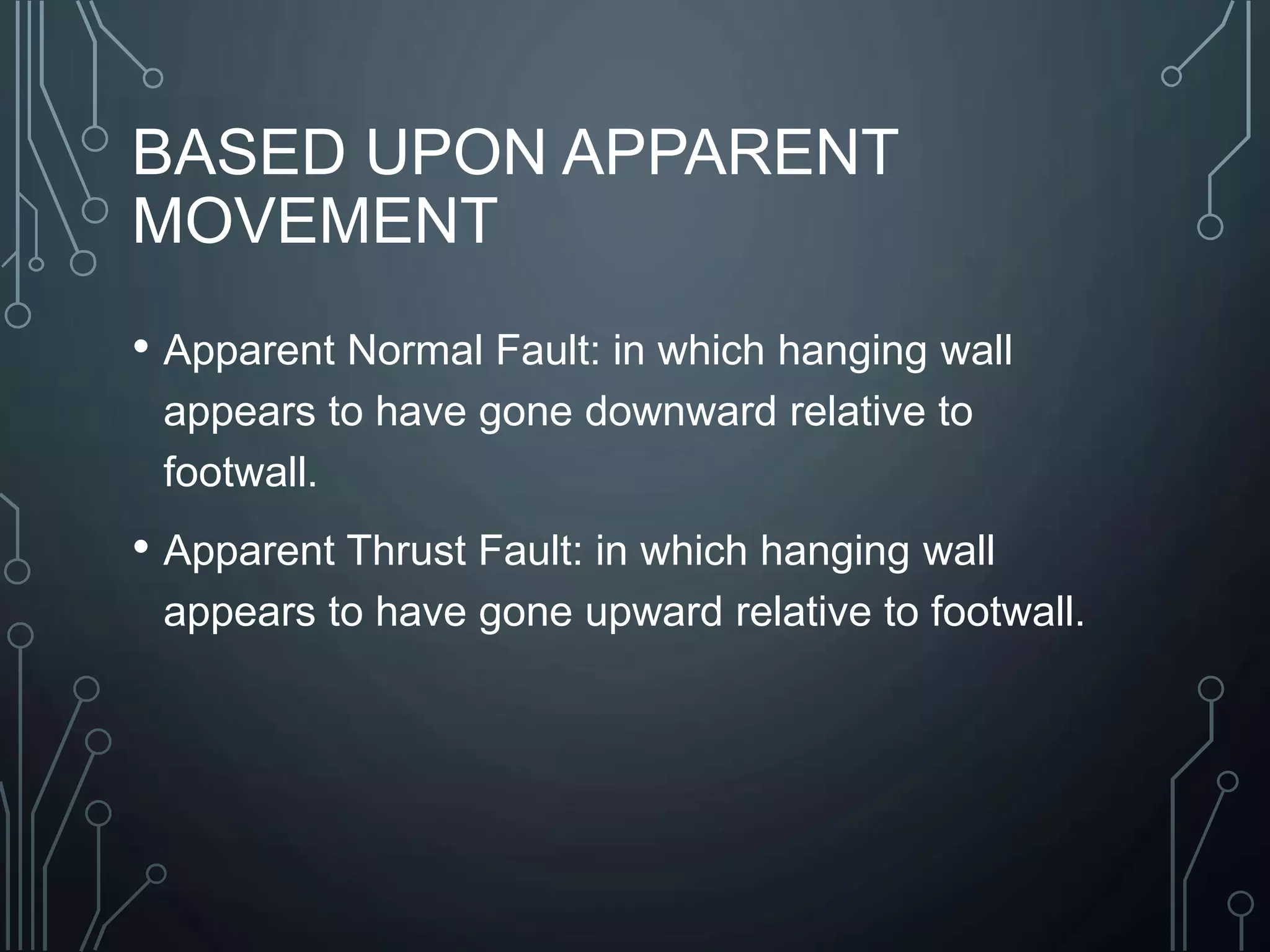 BASED UPON APPARENT
MOVEMENT
• Apparent Normal Fault: in which hanging wall
appears to have gone downward relative to
footwall.
• Apparent Thrust Fault: in which hanging wall
appears to have gone upward relative to footwall.
 