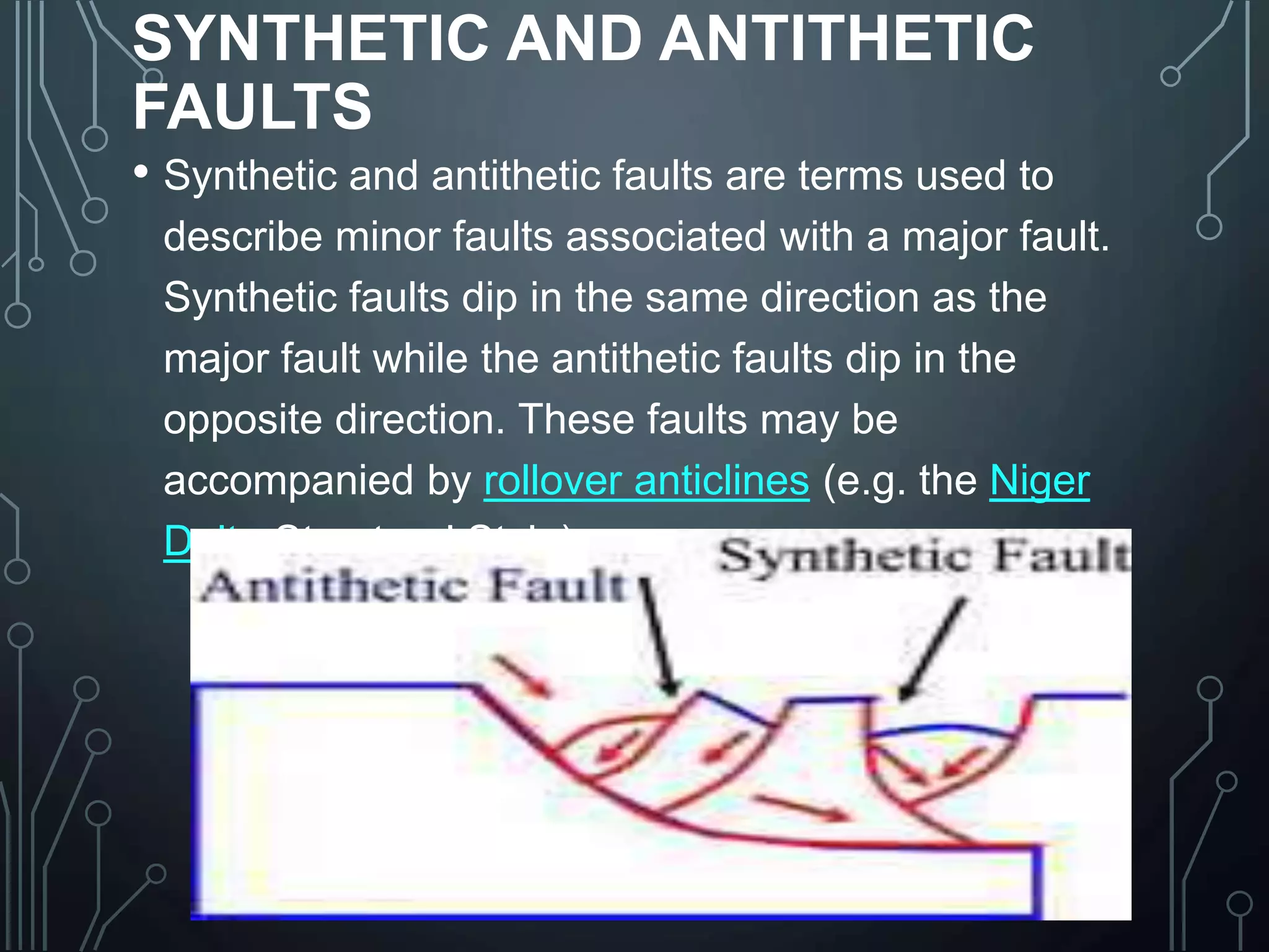 SYNTHETIC AND ANTITHETIC
FAULTS
• Synthetic and antithetic faults are terms used to
describe minor faults associated with a major fault.
Synthetic faults dip in the same direction as the
major fault while the antithetic faults dip in the
opposite direction. These faults may be
accompanied by rollover anticlines (e.g. the Niger
Delta Structural Style).
 