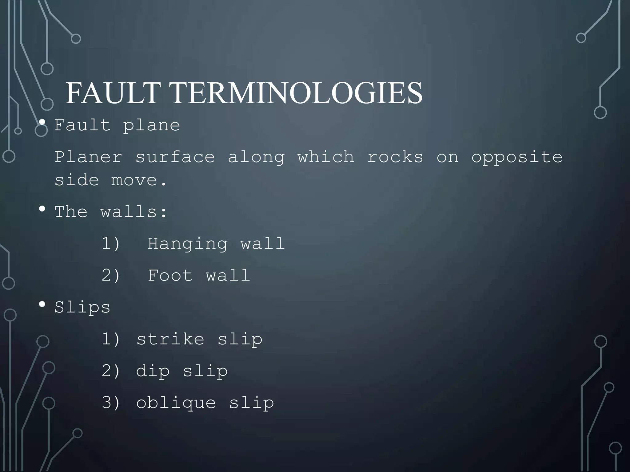 FAULT TERMINOLOGIES
• Fault plane
Planer surface along which rocks on opposite
side move.
• The walls:
1) Hanging wall
2) Foot wall
• Slips
1) strike slip
2) dip slip
3) oblique slip
 