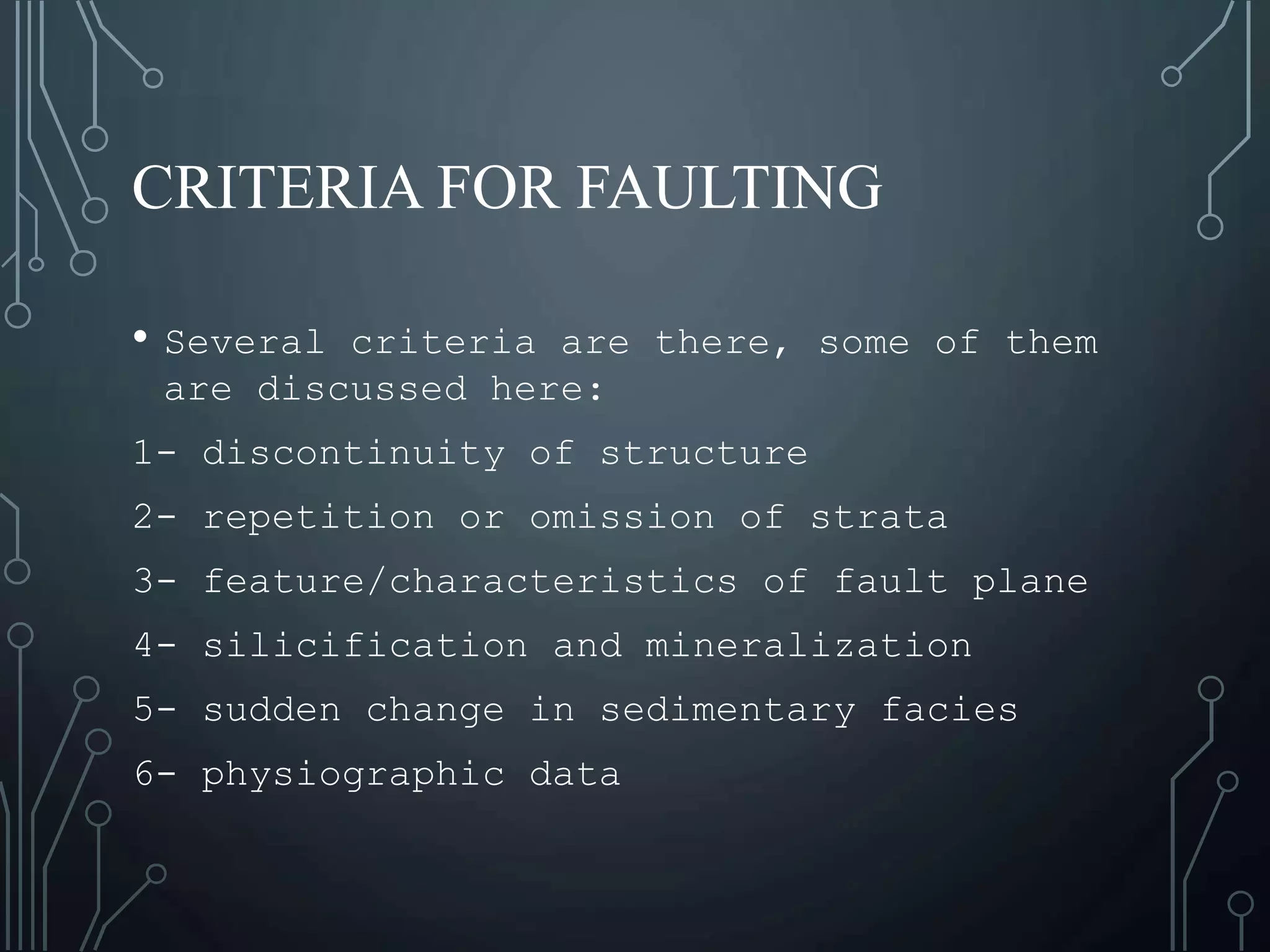 CRITERIA FOR FAULTING
• Several criteria are there, some of them
are discussed here:
1- discontinuity of structure
2- repetition or omission of strata
3- feature/characteristics of fault plane
4- silicification and mineralization
5- sudden change in sedimentary facies
6- physiographic data
 