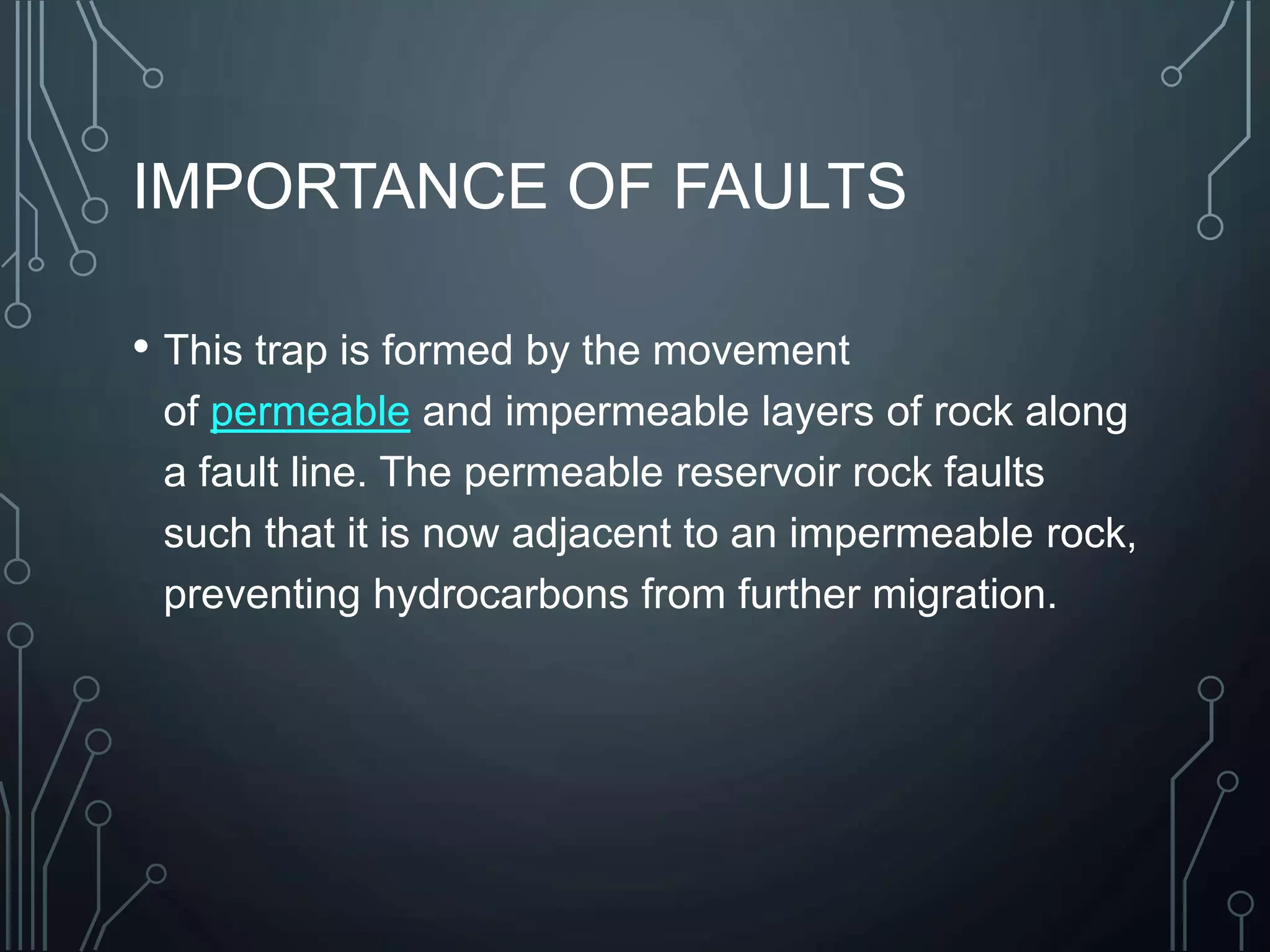 IMPORTANCE OF FAULTS
• This trap is formed by the movement
of permeable and impermeable layers of rock along
a fault line. The permeable reservoir rock faults
such that it is now adjacent to an impermeable rock,
preventing hydrocarbons from further migration.
 