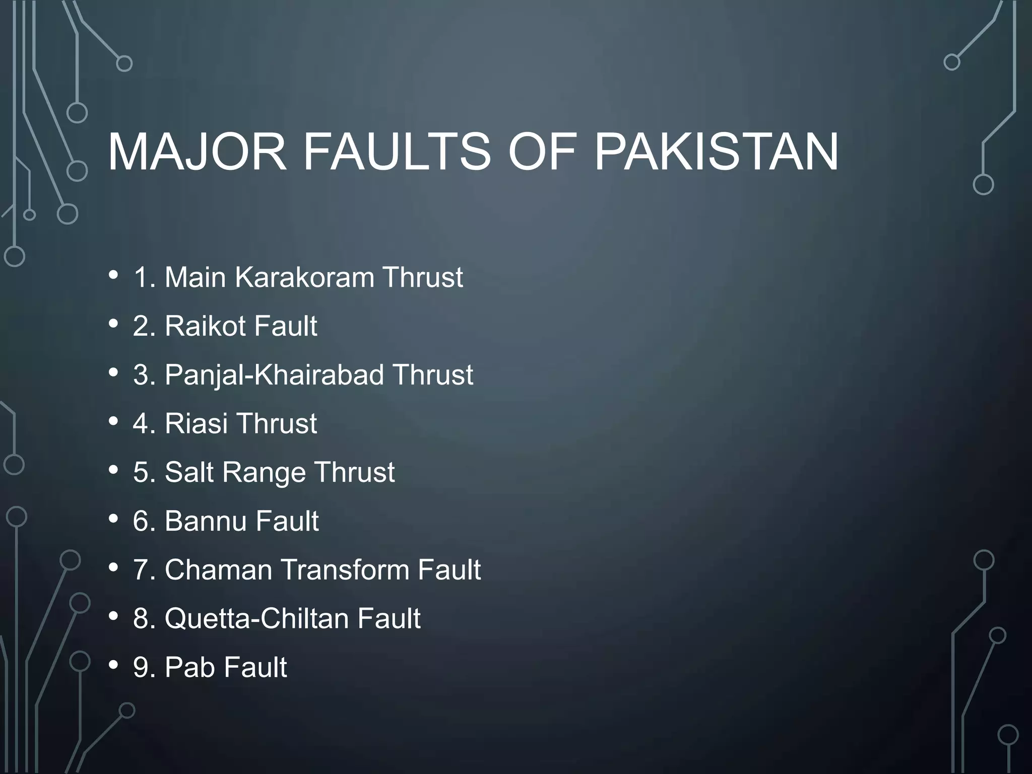 MAJOR FAULTS OF PAKISTAN
• 1. Main Karakoram Thrust
• 2. Raikot Fault
• 3. Panjal-Khairabad Thrust
• 4. Riasi Thrust
• 5. Salt Range Thrust
• 6. Bannu Fault
• 7. Chaman Transform Fault
• 8. Quetta-Chiltan Fault
• 9. Pab Fault
 