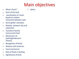 Main objectives
o What is fault ?
o Parts of the fault
o classification of faults
based on relative
movement between wall
o Some global examples
o Relation between slip and
separation
o Transform fault &
transcurrent fault
o Mechanism of
faulting(Anderson’s
Theory)
o Recognition of faults
o Relation with tectonics
o Focal mechanism
o Role of fluids in faulting
o Significance of fault
o others
 