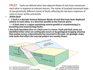• Brittle fault
> A fault is a discrete fracture between blocks of rock that have been displaced
relative to each other, in a direction parallel to the fracture plane.
> A fault zone is a region containing several parallel or anastomosing (i.e.
branching and reconnecting) faults.
> Any fault-bounded sliver in a fault zone is a horse. Fault and fault zones are
identified either when an earthquake occurs or by geological mapping showing
that motion across a discontinuity has occurred in the past. On geologic maps,
only faults that affect the outcrop pattern are usually shown.
FAULT- faults are defined when two adjacent blocks of rock have moved past
each other in response to induced stresses. The notion of localized movement leads
to two genetically different classes of faults reflecting the two basic responses of
rocks to stress: brittle and ductile.
 