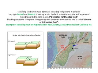 Strike-slip fault which have dominant strike slip component. It is mainly
two type Dextral and Sinistral. If looking across the fault plane the opposite wall appears to
moved towards the right, is called “Dextral or right handed fault”.
If looking across the fault plane the opposite wall appear to move toward left, is called “Sinistral
or left handed fault”.
Example of strike-slip fault are Alpine Fault of New Zealand, San Andreas Fault of California etc.
 