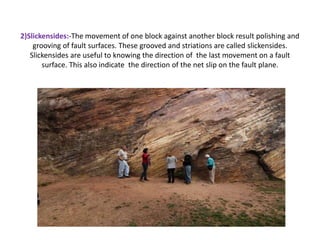 2)Slickensides:-The movement of one block against another block result polishing and
grooving of fault surfaces. These grooved and striations are called slickensides.
Slickensides are useful to knowing the direction of the last movement on a fault
surface. This also indicate the direction of the net slip on the fault plane.
 