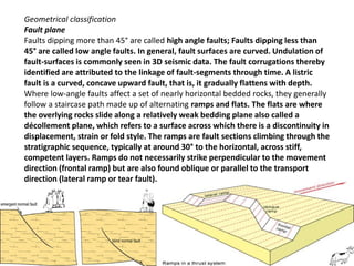Geometrical classification
Fault plane
Faults dipping more than 45° are called high angle faults; Faults dipping less than
45° are called low angle faults. In general, fault surfaces are curved. Undulation of
fault-surfaces is commonly seen in 3D seismic data. The fault corrugations thereby
identified are attributed to the linkage of fault-segments through time. A listric
fault is a curved, concave upward fault, that is, it gradually flattens with depth.
Where low-angle faults affect a set of nearly horizontal bedded rocks, they generally
follow a staircase path made up of alternating ramps and flats. The flats are where
the overlying rocks slide along a relatively weak bedding plane also called a
décollement plane, which refers to a surface across which there is a discontinuity in
displacement, strain or fold style. The ramps are fault sections climbing through the
stratigraphic sequence, typically at around 30° to the horizontal, across stiff,
competent layers. Ramps do not necessarily strike perpendicular to the movement
direction (frontal ramp) but are also found oblique or parallel to the transport
direction (lateral ramp or tear fault).
 