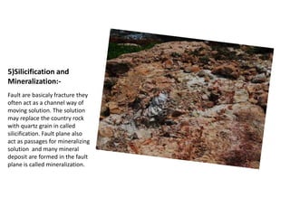 5)Silicification and
Mineralization:-
Fault are basicaly fracture they
often act as a channel way of
moving solution. The solution
may replace the country rock
with quartz grain in called
silicification. Fault plane also
act as passages for mineralizing
solution and many mineral
deposit are formed in the fault
plane is called mineralization.
 