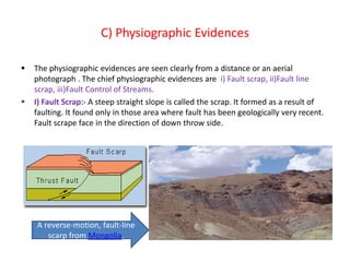 C) Physiographic Evidences
 The physiographic evidences are seen clearly from a distance or an aerial
photograph . The chief physiographic evidences are i) Fault scrap, ii)Fault line
scrap, iii)Fault Control of Streams.
 I) Fault Scrap:- A steep straight slope is called the scrap. It formed as a result of
faulting. It found only in those area where fault has been geologically very recent.
Fault scrape face in the direction of down throw side.
A reverse-motion, fault-line
scarp from Mongolia.
 