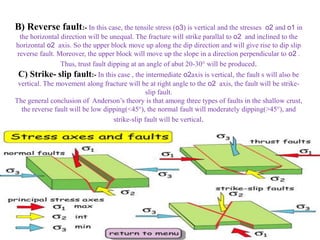 B) Reverse fault:- In this case, the tensile stress (o3) is vertical and the stresses o2 and o1 in
the horizontal direction will be unequal. The fracture will strike parallal to o2 and inclined to the
horizontal o2 axis. So the upper block move up along the dip direction and will give rise to dip slip
reverse fault. Moreover, the upper block will move up the slope in a direction perpendicular to o2 .
Thus, trust fault dipping at an angle of abut 20-30° will be produced.
C) Strike- slip fault:- In this case , the intermediate o2axis is vertical, the fault s will also be
vertical. The movement along fracture will be at right angle to the o2 axis, the fault will be strike-
slip fault.
The general conclusion of Anderson’s theory is that among three types of faults in the shallow crust,
the reverse fault will be low dipping(<45°), the normal fault will moderately dipping(>45°), and
strike-slip fault will be vertical.
 