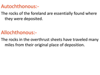 Autochthonous:-
The rocks of the foreland are essentially found where
they were deposited.
Allochthonous:-
The rocks in the overthrust sheets have traveled many
miles from their original place of deposition.
 