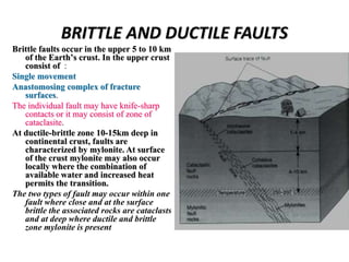 BRITTLE AND DUCTILE FAULTS
Brittle faults occur in the upper 5 to 10 km
of the Earth’s crust. In the upper crust
consist of :
Single movement
Anastomosing complex of fracture
surfaces.
The individual fault may have knife-sharp
contacts or it may consist of zone of
cataclasite.
At ductile-brittle zone 10-15km deep in
continental crust, faults are
characterized by mylonite. At surface
of the crust mylonite may also occur
locally where the combination of
available water and increased heat
permits the transition.
The two types of fault may occur within one
fault where close and at the surface
brittle the associated rocks are cataclasts
and at deep where ductile and brittle
zone mylonite is present
 