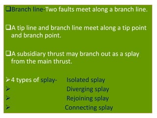 Branch line-Two faults meet along a branch line.
A tip line and branch line meet along a tip point
and branch point.
A subsidiary thrust may branch out as a splay
from the main thrust.
4 types of splay- Isolated splay
 Diverging splay
 Rejoining splay
 Connecting splay
 