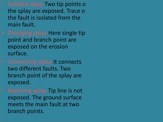 • Isolated splay-Two tip points of
the splay are exposed. Trace of
the fault is isolated from the
main fault.
• Diverging splay-Here single tip
point and branch point are
exposed on the erosion
surface.
• Connecting splay-It connects
two different faults. Two
branch point of the splay are
exposed.
• Rejoining splay-Tip line is not
exposed. The ground surface
meets the main fault at two
branch points.
 