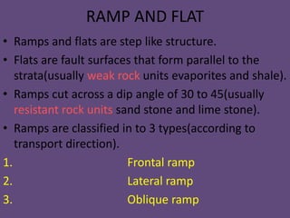 RAMP AND FLAT
• Ramps and flats are step like structure.
• Flats are fault surfaces that form parallel to the
strata(usually weak rock units evaporites and shale).
• Ramps cut across a dip angle of 30 to 45(usually
resistant rock units sand stone and lime stone).
• Ramps are classified in to 3 types(according to
transport direction).
1. Frontal ramp
2. Lateral ramp
3. Oblique ramp
 