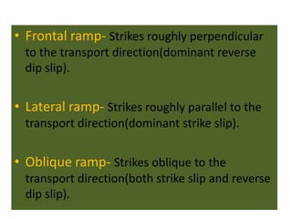 • Frontal ramp- Strikes roughly perpendicular
to the transport direction(dominant reverse
dip slip).
• Lateral ramp- Strikes roughly parallel to the
transport direction(dominant strike slip).
• Oblique ramp- Strikes oblique to the
transport direction(both strike slip and reverse
dip slip).
 