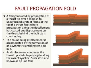 FAULT PROPAGATION FOLD
 A fold generated by propagation of
a thrust tip over a ramp in to
undeformed strata.It forms at the
tip of a thrust fault where
propagation along the decollement
has ceased but displacement on
the thrust behind the fault tip is
countinuing.
• The countinuing displacement is
accomodated by the formation of
an asymmetric anticline syncline
pair.
• As displacement continues the
thrust tip starts to propagate along
the axis of syncline. Such str is also
known as tip line fold.
 