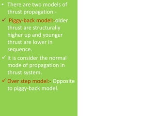 • There are two models of
thrust propagation:-
 Piggy-back model:-older
thrust are structurally
higher up and younger
thrust are lower in
sequence.
 It is consider the normal
mode of propagation in
thrust system.
 Over step model:- Opposite
to piggy-back model.
 